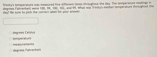 Trinity's temperature was measured five different times throughout the day. The temperature readings in
degrees Fahrenheit were 100, 99, 100, 102, and 99. What was Trinity's median temperature throughout the
day? Be sure to pick the correct label for your answer.
degrees Celsius
temperature
measurements
degrees Fahrenheit