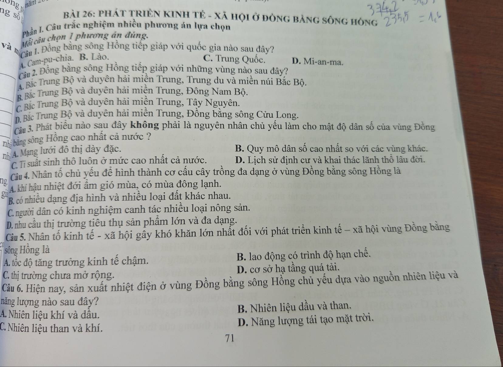 l0ng năm 20
ng số
bàI 26: PHÁT TRIÊN KINH TÊ - Xã HỌI ở đÒNG BảNG SÔNG HÒNg
Phần I. Câu trắc nghiệm nhiều phương án lựa chọn
Mỗi câu chọn 1 phương án đúng.
và m
Câu 1. Đồng bằng sông Hồng tiếp giáp với quốc gia nào sau đây?
A. Cam-pu-chia. B. Lào.
C. Trung Quốc. D. Mi-an-ma.
Câu 2. Đồng bằng sông Hồng tiếp giáp với những vùng nào sau đây?
A. Bắc Trung Bộ và duyên hải miền Trung, Trung du và miền núi Bắc Bộ.
B Bắc Trung Bộ và duyên hải miền Trung, Đông Nam Bộ.
C. Bắc Trung Bộ và duyên hải miền Trung, Tây Nguyên.
D. Bắc Trung Bộ và duyên hải miền Trung, Đồng bằng sông Cửu Long.
Câu 3. Phát biểu nào sau đây không phải là nguyên nhân chủ yếu làm cho mật độ dân số của vùng Đồng
nhị bằng sông Hồng cao nhất cả nước ?
nh A. Mạng lưới đô thị dày đặc.
B. Quy mô dân số cao nhất so với các vùng khác.
C. Ti suất sinh thô luôn ở mức cao nhất cả nước. D. Lịch sử định cư và khai thác lãnh thổ lâu đời.
ng Câu 4. Nhân tố chủ yếu để hình thành cơ cấu cây trồng đa dạng ở vùng Đồng bằng sông Hồng là
A. khí hậu nhiệt đới ẩm gió mùa, có mùa đông lạnh.
g1 B. có nhiều dạng địa hình và nhiều loại đất khác nhau.
C. người dân có kinh nghiệm canh tác nhiều loại nông sản.
D. nhu cầu thị trường tiêu thụ sản phẩm lớn và đa dạng.
Câu 5. Nhân tố kinh tế - xã hội gây khó khăn lớn nhất đối với phát triển kinh tế - xã hội vùng Đồng bằng
sông Hồng là
A. tốc độ tăng trưởng kinh tế chậm. B. lao động có trình độ hạn chế.
C. thị trường chưa mở rộng. D. cơ sở hạ tầng quá tải.
Câu 6. Hiện nay, sản xuất nhiệt điện ở vùng Đồng bằng sông Hồng chủ yếu dựa vào nguồn nhiên liệu và
năng lượng nào sau đây?
A. Nhiên liệu khí và dầu. B. Nhiên liệu dầu và than.
C. Nhiên liệu than và khí. D. Năng lượng tái tạo mặt trời.
71