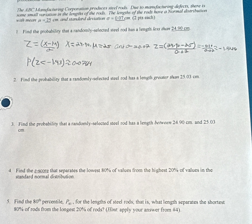 The ABC Manufacturing Corporation produces steel rods. Due to manufacturing defects, there is 
some small variation in the lengths of the rods. The lengths of the rods have a Normal distribution 
with mean mu =_ 25cm and standard deviation sigma =_ 0.07cm (2 pts each) 
1 Find the probability that a randomly-selected steel rod has a length less than 24 90 cm
2. Find the probability that a randomly-selected steel rod has a length greater than 25.03 cm
3. Find the probability that a randomly-selected steel rod has a length between 24.90 cm. and 25.03
cm
4 Find the -score that separates the lowest 80% of values from the highest 20% of values in the 
standard normal distribution. 
5. Find the 80^(th) percentile, P_80 , for the lengths of steel rods; that is, what length separates the shortest
80% of rods from the longest 20% of rods? (Hint apply your answer from #4)