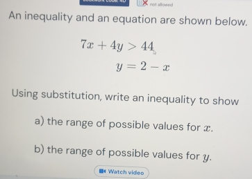 not allowed
An inequality and an equation are shown below.
7x+4y>44
y=2-x
Using substitution, write an inequality to show
a) the range of possible values for x.
b) the range of possible values for y.
■* Watch video