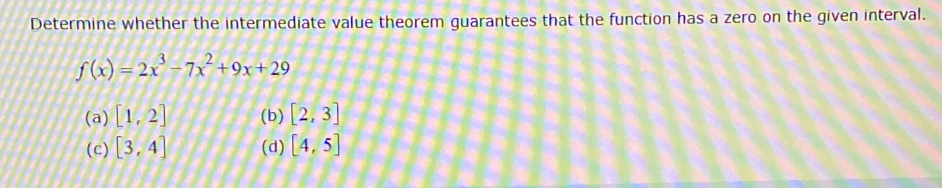 Determine whether the intermediate value theorem guarantees that the function has a zero on the given interval.
f(x)=2x^3-7x^2+9x+29
(a) [1,2] (b) [2,3]
(c) [3,4] (d) [4,5]