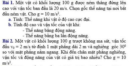 Một vật có khổi lượng 100 g được ném thăng đứng lên 
cao với vận tốc ban đầu là 20 m/s. Chọn gốc thể năng tại nơi bắt 
đầu ném vật. Cho g=10m/s^2. 
a. Tính: Thể năng khi vật ở độ cao cực đại. 
b. Tính độ cao và vận tốc của vật khi: 
- Thể năng bằng động năng. 
- Thể năng bằng ba lần động năng. 
Bài 2. Một vật có khổi lượng 100 g trượt không ma sát, vận tốc 
đầu v_0=2m/s từ đỉnh 1 mặt phăng dài 2 m và nghiêng góc 30°
so với mặt phăng nằm ngang. Khi đến chân mặt phăng nghiêng, 
vận tốc và động năng của vật có giá trị bao nhiêu? Cho g=10
m/s^2.