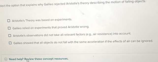 elect the option that explains why Galileo rejected Aristotle's theory describing the motion of falling objects.
Aristotle's Theory was based on experiments.
Galileo relied on experiments that proved Aristotle wrong.
Aristotle's observations did not take all relevant factors (e.g., air resistance) into account.
Galileo showed that all objects do not fall with the same acceleration if the effects of air can be ignored.
Need help? Review these concept resources.