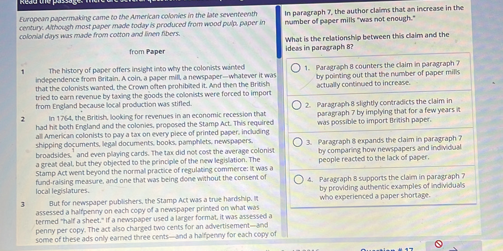 Read the passage.
European papermaking came to the American colonies in the late seventeenth In paragraph 7, the author claims that an increase in the
century. Although most paper made today is produced from wood pulp, paper in number of paper mills "was not enough."
colonial days was made from cotton and linen fibers.
What is the relationship between this claim and the
from Paper ideas in paragraph 8?
1 The history of paper offers insight into why the colonists wanted 1. Paragraph 8 counters the claim in paragraph 7
independence from Britain. A coin, a paper mill, a newspaper—whatever it was by pointing out that the number of paper mills
that the colonists wanted, the Crown often prohibited it. And then the British actually continued to increase.
tried to earn revenue by taxing the goods the colonists were forced to import
from England because local production was stifled.
2. Paragraph 8 slightly contradicts the claim in
2 In 1764, the British, looking for revenues in an economic recession that paragraph 7 by implying that for a few years it
had hit both England and the colonies, proposed the Stamp Act. This required was possible to import British paper.
all American colonists to pay a tax on every piece of printed paper, including
shipping documents, legal documents, books, pamphlets, newspapers, 3. Paragraph 8 expands the claim in paragraph 7
broadsides,' and even playing cards. The tax did not cost the average colonist by comparing how newspapers and individual
a great deal, but they objected to the principle of the new legislation. The people reacted to the lack of paper.
Stamp Act went beyond the normal practice of regulating commerce: It was a
fund-raising measure, and one that was being done without the consent of 4. Paragraph 8 supports the claim in paragraph 7
local legislatures. by providing authentic examples of individuals
3 But for newspaper publishers, the Stamp Act was a true hardship. It who experienced a paper shortage.
assessed a halfpenny on each copy of a newspaper printed on what was
termed "half a sheet." If a newspaper used a larger format, it was assessed a
penny per copy. The act also charged two cents for an advertisement—and
some of these ads only earned three cents—and a halfpenny for each copy of