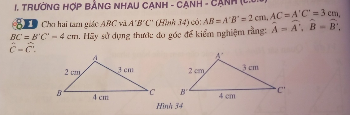 TRƯỜNG HợP BẢNG NHAU CẠNH - CẠNH - CẠNH (C.C.
Cho hai tam giác ABC và A'B'C' (Hình 34) có: AB=A'B'=2cm,AC=A'C'=3cm,
BC=B'C'=4cm 1. Hãy sử dụng thước đo góc để kiểm nghiệm rằng: widehat A=widehat A,widehat B=widehat B,
hat C=hat C.

Hình 34