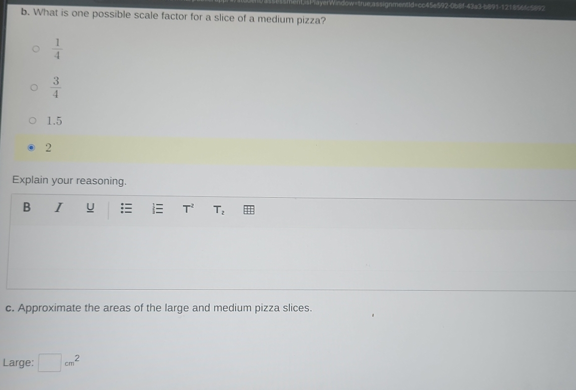 erWindow=true;assignmentId=cc45e592-0b8f-43a3-b891-121856fc5892
b. What is one possible scale factor for a slice of a medium pizza?
 1/4 
 3/4 
1.5
2
Explain your reasoning.
B I u T^2 T_2
c. Approximate the areas of the large and medium pizza slices.
Large: □ cm^2