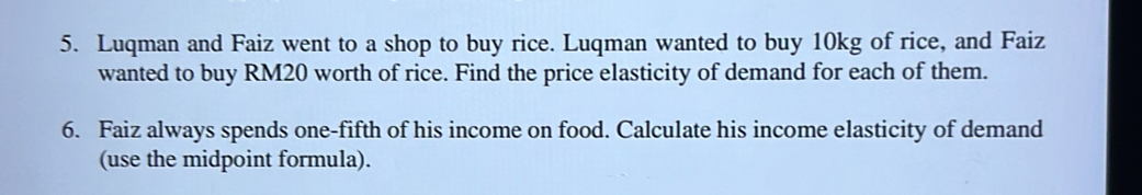 Luqman and Faiz went to a shop to buy rice. Luqman wanted to buy 10kg of rice, and Faiz 
wanted to buy RM20 worth of rice. Find the price elasticity of demand for each of them. 
6. Faiz always spends one-fifth of his income on food. Calculate his income elasticity of demand 
(use the midpoint formula).