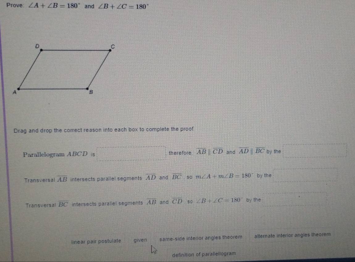 Prove: ∠ A+∠ B=180° and ∠ B+∠ C=180°
Drag and drop the correct reason into each box to complete the proof.
Parallelogram ABCD is therefore overline ABparallel overline CD and overline ADparallel overline BC by the
Transversal overline AB intersects parallel segments overline AD and overline BC so m∠ A+m∠ B=180° by the
Transversal overline BC intersects paraliel segments overline AB and overline CD s0 ∠ B+∠ C=180° by the
linear pair postulate given same-side interior angles theorem alternate interior angles theorem
definition of parallellogram