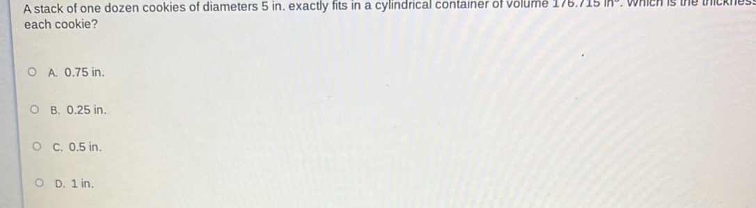 A stack of one dozen cookies of diameters 5 in. exactly fits in a cylindrical container of volume 1 76.715in°. which is the thicknes 
each cookie?
A. 0.75 in.
B. 0.25 in.
C. 0.5 in.
D. 1 in.