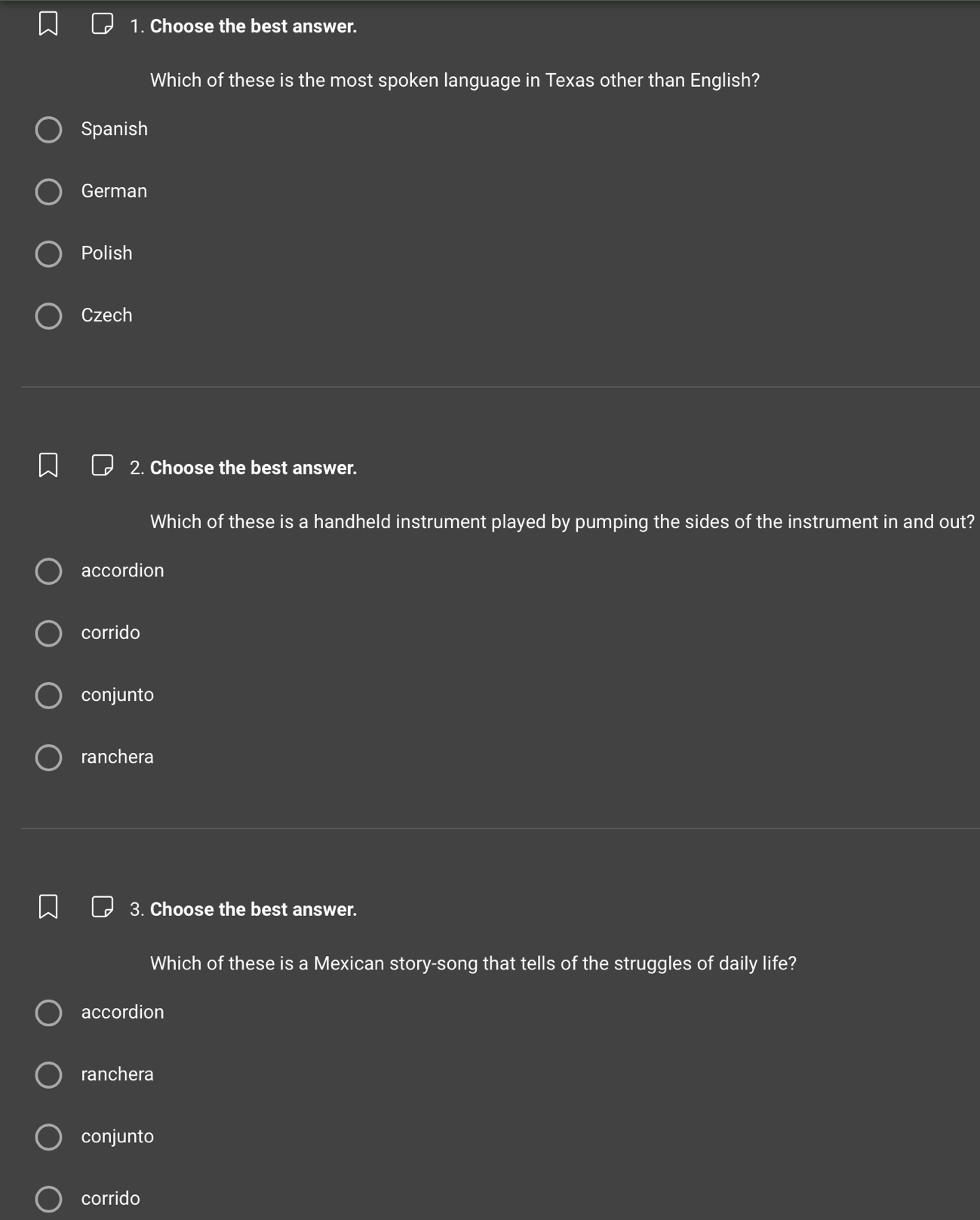 Choose the best answer.
Which of these is the most spoken language in Texas other than English?
Spanish
German
Polish
Czech
2. Choose the best answer.
Which of these is a handheld instrument played by pumping the sides of the instrument in and out?
accordion
corrido
conjunto
ranchera
3. Choose the best answer.
Which of these is a Mexican story-song that tells of the struggles of daily life?
accordion
ranchera
conjunto
corrido