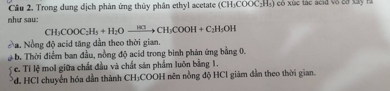 Trong dung dịch phản ứng thủy phân ethyl acetate (CH_3COOC_2H_5) có xúc tác acid vo cờ xây ra
như sau:
CH_3COOC_2H_5+H_2Oxrightarrow HClCH_3COOH+C_2H_5OH
Na. Nồng độ acid tăng dần theo thời gian.
b. Thời điểm ban đầu, nồng độ acid trong bình phản ứng bằng 0.
c. Tỉ lệ mol giữa chất đầu và chất sản phẩm luôn bằng 1.
*d. HCl chuyển hóa dần thành CH_3 :COOH nên nồng độ HCl giảm dần theo thời gian.