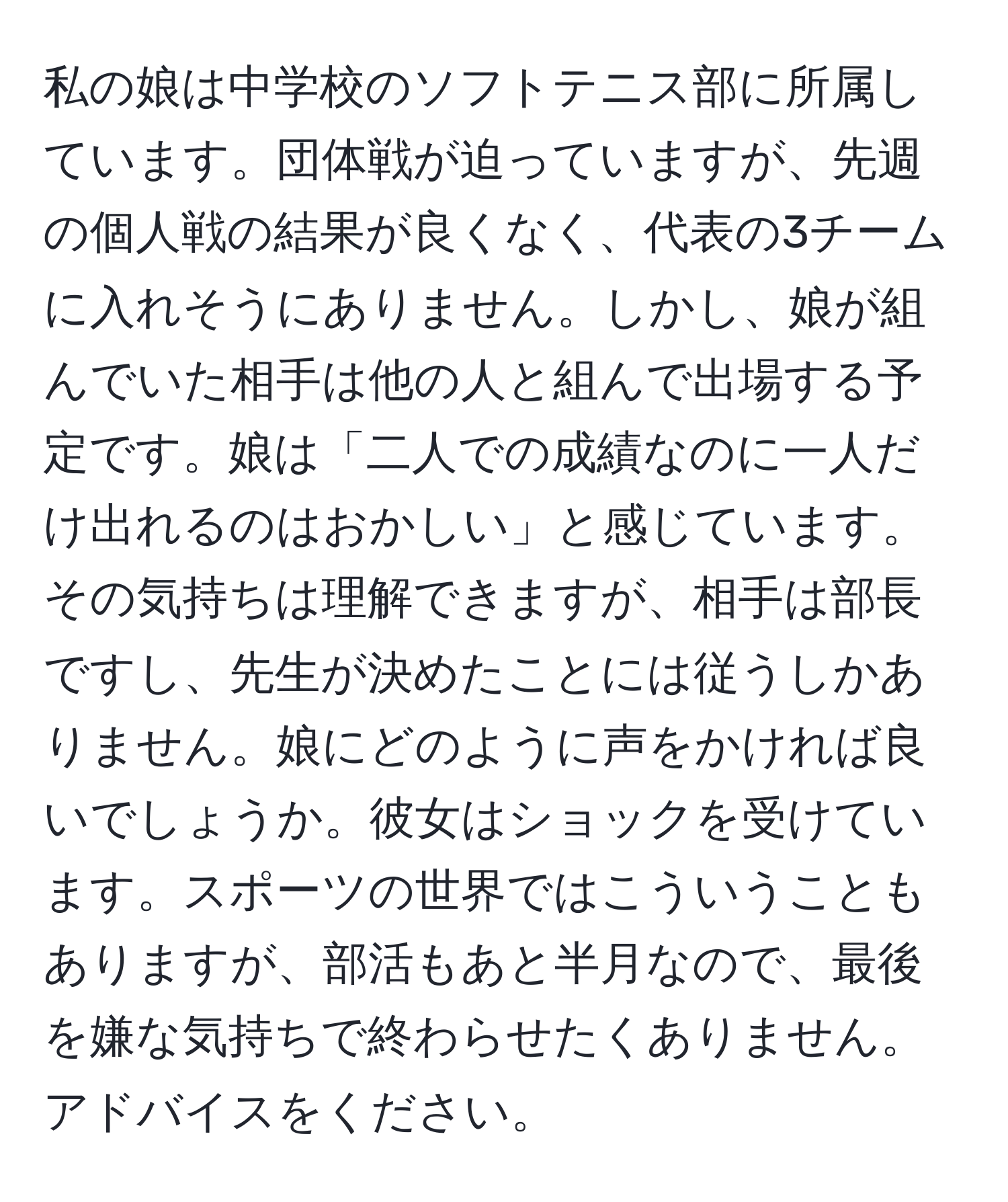 私の娘は中学校のソフトテニス部に所属しています。団体戦が迫っていますが、先週の個人戦の結果が良くなく、代表の3チームに入れそうにありません。しかし、娘が組んでいた相手は他の人と組んで出場する予定です。娘は「二人での成績なのに一人だけ出れるのはおかしい」と感じています。その気持ちは理解できますが、相手は部長ですし、先生が決めたことには従うしかありません。娘にどのように声をかければ良いでしょうか。彼女はショックを受けています。スポーツの世界ではこういうこともありますが、部活もあと半月なので、最後を嫌な気持ちで終わらせたくありません。アドバイスをください。