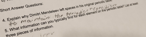 Short Answer Questions: 
4. Explain why Dimitri Mendeleev left spaces in his original periodic ta 
5. What information can you typically find for each element on the periodic table? List at least 
three pieces of information.