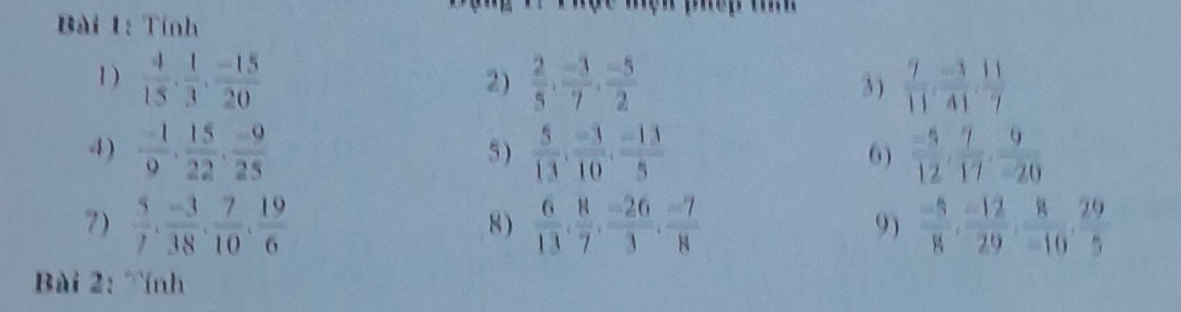Tính 
1 )  4/15 ,  1/3 ,  (-15)/20   2/5  ·  (-3)/7  ·  (-5)/2   7/11 ,  (-3)/41 ,  11/7 
2) 3 ) 
4)  (-1)/9 ,  15/22 ,  (-9)/25  5 )  5/13 ,  (-3)/10 ,  (-13)/5  6)  (-5)/12 ,  7/17 ,  9/-20 
7)  5/7 ,  (-3)/38 ,  7/10 ,  19/6   6/13 ,  8/7 ,  (-26)/3 ,  (-7)/8   (-5)/8 ,  (-12)/29 ,  8/-10 ,  29/5 
8) 
9) 
Bài 2: Tính