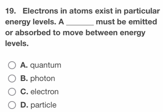 Electrons in atoms exist in particular
energy levels. A _must be emitted
or absorbed to move between energy
levels.
A. quantum
B. photon
C. electron
D. particle