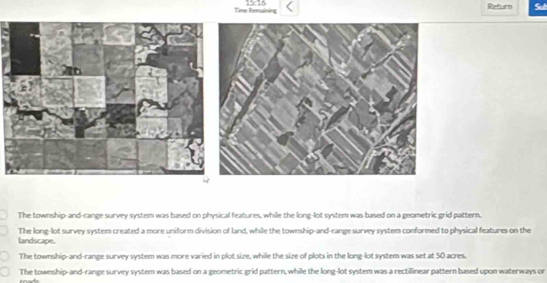 15:76 Return
Time Remsaining Sul
The township-and-range survey system was based on physical features, while the long-lot system was based on a geometric grid pattern.
The long-lot survey system created a more uniform division of land, while the township-and-range survey system conformed to physical features on the
landscape.
The township-and-range survey system was more varied in plot size, while the size of plots in the long-lot system was set at 50 acres.
The township-and-range survey system was based on a geometric grid pattern, while the long-lot system was a rectilinear pattern based upon waterways or