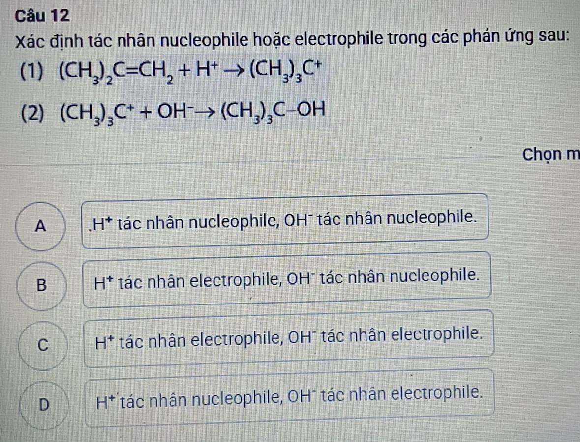 Xác định tác nhân nucleophile hoặc electrophile trong các phản ứng sau:
(1) (CH_3)_2C=CH_2+H^+to (CH_3)_3C^+
(2) (CH_3)_3C^++OH^-to (CH_3)_3C-OH
Chọn m
A H^+ tác nhân nucleophile, OH¯ tác nhân nucleophile.
B H^+ tác nhân electrophile, OH¯ tác nhân nucleophile.
C H^+ tác nhân electrophile, OH¯ tác nhân electrophile.
D H^+ tác nhân nucleophile, OH¯ tác nhân electrophile.