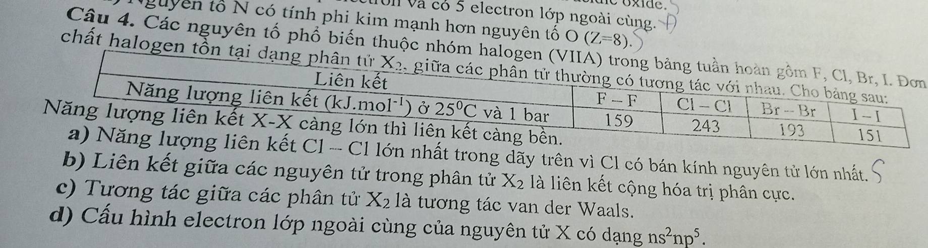 ie oxide.
10l và có 5 electron lớp ngoài cùng.
Nguyên tổ N có tính phi kim mạnh hơn nguyên tố O(Z=8)
Câu 4. Các nguyên tố phổ biến thuộc nhóm halogen (VIIẢ
chất halogen tồn tại dạng phân
t trong dãy trên vì Cl có bán kính nguyên tử lớn nhất.
b) Liên kết giữa các nguyên tử trong phân tử X_2 là liên kết cộng hóa trị phân cực.
c) Tương tác giữa các phân tử X_2 là tương tác van der Waals.
d) Cấu hình electron lớp ngoài cùng của nguyên tử X có dạng ns^2np^5.