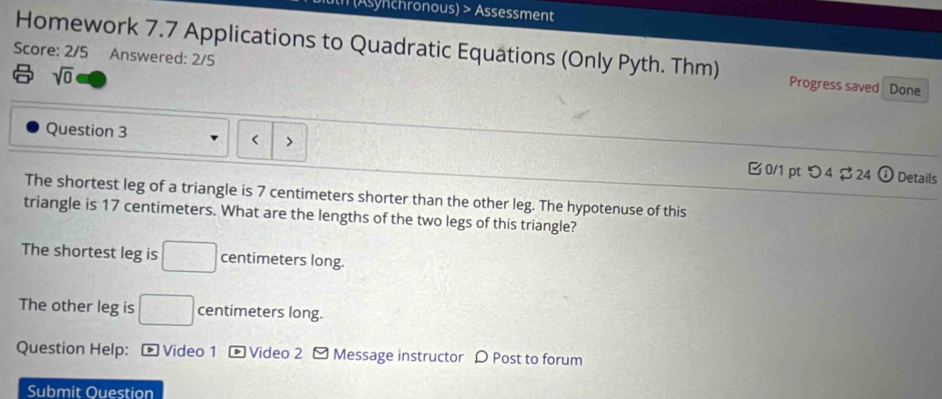 (Asynchronous) > Assessment
Score: 2/5 Answered: 2/5
Homework 7.7 Applications to Quadratic Equations (Only Pyth. Thm) Progress saved Done
sqrt(0) 
L
Question 3 、 B 0/1 pt つ4 $ 24
0 Details
The shortest leg of a triangle is 7 centimeters shorter than the other leg. The hypotenuse of this
triangle is 17 centimeters. What are the lengths of the two legs of this triangle?
The shortest leg is □ centimeters long.
The other leg is □ centimeters long.
Question Help: - Video 1 -Video 2 - Message instructor D Post to forum
Submit Ouestion