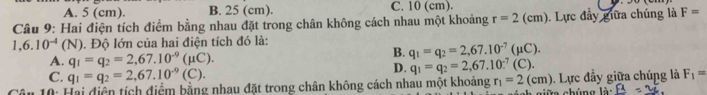 A. 5 (cm). B. 25 (cm). C. 10 (cm).
Câu 9: Hai điện tích điểm bằng nhau đặt trong chân không cách nhau một khoảng r=2(cm). Lực đầy giữa chúng là F=
1,6.10^(-4)(N). Độ lớn của hai điện tích đó là:
A. q_1=q_2=2,67.10^(-9)(mu C).
B. q_1=q_2=2,67.10^(-7)(mu C).
C. q_1=q_2=2,67.10^(-9)(C).
D. q_1=q_2=2,67.10^(-7)(C). 
* 10: Hai điện tích điểm bằng nhau đặt trong chân không cách nhau một khoảng r_1=2(cm) 0. Lực đầy giữa chúng là F_1=