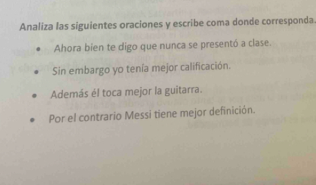 Analiza las siguientes oraciones y escribe coma donde corresponda. 
Ahora bien te digo que nunca se presentó a clase. 
Sin embargo yo tenía mejor calificación. 
Además él toca mejor la guitarra. 
Por el contrario Messi tiene mejor definición.