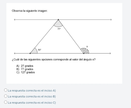 Observa la siguiente imagen:
¿ Cuál de las siguientes opciones corresponde al valor del ángulo x?
A) 27 grados
B) 77 grados
C) 127 grados
La respuesta correcta es el inciso A)
La respuesta correcta es el inciso B)
La respuesta correcta es el inciso C)