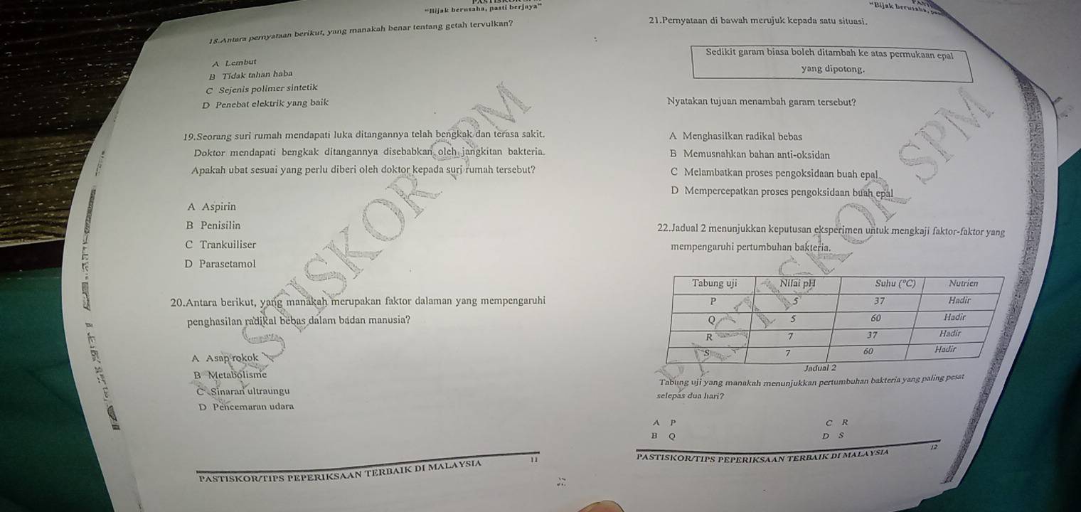 'Ilijak berusaha, pasti berjaya''
*Bijak berutaka
18.Antara peryataan berikut, yang manakah benar tentang getah tervulkan?
21.Pernyataan di bawah merujuk kepada satu situasi.
Sedikit garam biasa bolch ditambah ke atas permukaan epal
A Lembut
B Tidak tahan haba yang dipotong.
C Sejenis polimer sintetik
D Penebat elektrik yang baik Nyatakan tujuan menambah garam tersebut?
19.Seorang suri rumah mendapati luka ditangannya telah bengkak dan terasa sakit. A Menghasilkan radikal bebas
Doktor mendapati bengkak ditangannya disebabkan olch jangkitan bakteria. B Memusnahkan bahan anti-oksidan
Apakah ubat sesuai yang perlu diberi oleh doktor kepada surj rumah tersebut? C Melambatkan proses pengoksidaan buah epal
D Mempercepatkan proses pengoksidaan buah epal
A Aspirin
B Penisilin 22.Jadual 2 menunjukkan keputusan eksperimen untuk mengkaji faktor-faktor yang
C Trankuiliser mempengaruhi pertumbuhan bakteria.
D Parasetamol
20.Antara berikut, yang manakah merupakan faktor dalaman yang mempengaruhi
penghasilan radikal bebas dalam badan manusia?
A Asap rokok
B Metabolisme
C  Sinaran ultraungu selepas dua hari? Tabung uji yang manakah menunjukkan pertumbuhan bakteria yang paling pesat
D Pencemaran udara
A P
C R
D S
12
PASTISKOR/TIPS PEPERIKSAAN TERBAIK DI MALAYSIA 11
PASTISKOR/TIPS PEPERIKSAAN TERBAIK DI MALAYSIA
;: