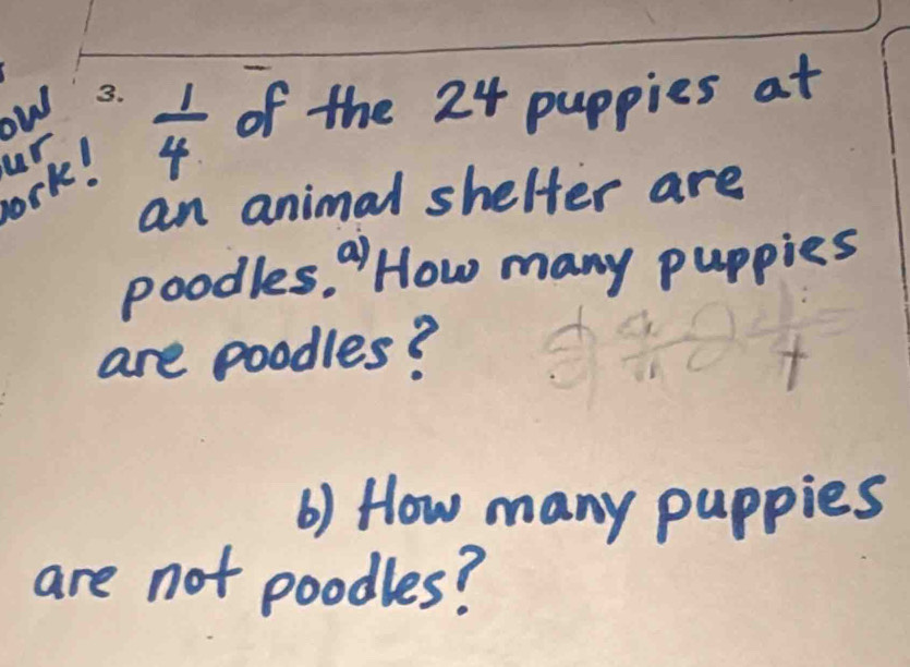 ow 
ork! ur  1/4  of the 24 puppies at 
an animal shelter are 
poodles. a How many puppies 
are poodles? 
6) How many puppies 
are not poodles?