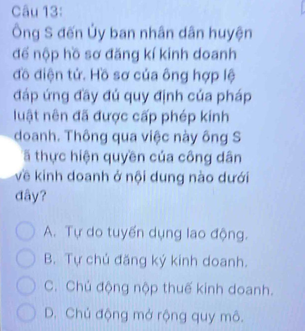 Ông S đến Ủy ban nhân dân huyện
để nộp hồ sơ đăng kí kinh doanh
đồ điện tử. Hồ sơ của ông hợp lệ
đáp ứng đầy đủ quy định của pháp
luật nên đã được cấp phép kinh
doanh. Thông qua việc này ông S
ã thực hiện quyền của công dân
về kinh doanh ở nội dung nào dưới
đây?
A. Tự do tuyến dụng lao động.
B. Tự chủ đăng ký kinh doanh.
C. Chủ động nộp thuế kinh doanh.
D. Chủ động mở rộng quy mô.