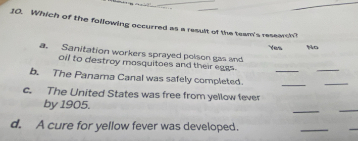 Which of the following occurred as a result of the team's research?
Yes No
a. Sanitation workers sprayed poison gas and
oil to destroy mosquitoes and their eggs.
_
_
_
b. The Panama Canal was safely completed.
_
c. The United States was free from yellow fever
_
by 1905.
_
d. A cure for yellow fever was developed.
_
_