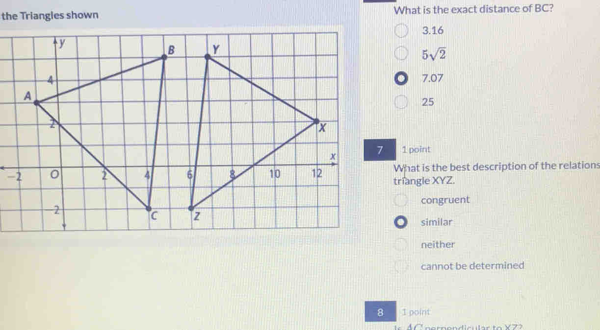 the Triangles shown What is the exact distance of BC?
3.16
5sqrt(2)
7.07
25
1 point
-
What is the best description of the relations
triangle XYZ.
congruent
similar
neither
cannot be determined
8 1 point