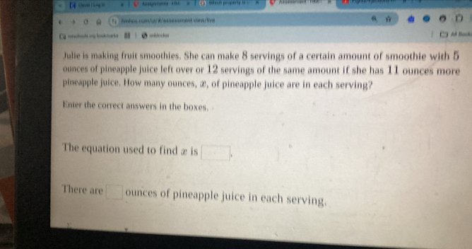 view/live D 
nescheute org bookmarke unblocer As Bock 
Julie is making fruit smoothies. She can make 8 servings of a certain amount of smoothie with 5
ounces of pineapple juice left over or 12 servings of the same amount if she has 11 ounces more 
pineapple juice. How many ounces, æ, of pineapple juice are in each serving? 
Enter the correct answers in the boxes. 
The equation used to find x is □ , 
There are □ ounces of pineapple juice in each serving.