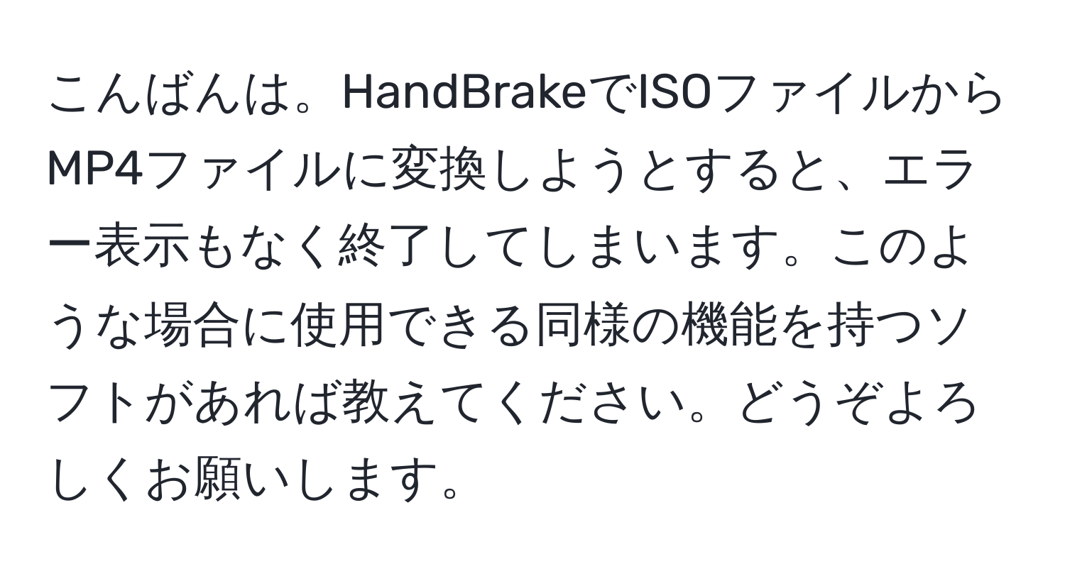 こんばんは。HandBrakeでISOファイルからMP4ファイルに変換しようとすると、エラー表示もなく終了してしまいます。このような場合に使用できる同様の機能を持つソフトがあれば教えてください。どうぞよろしくお願いします。