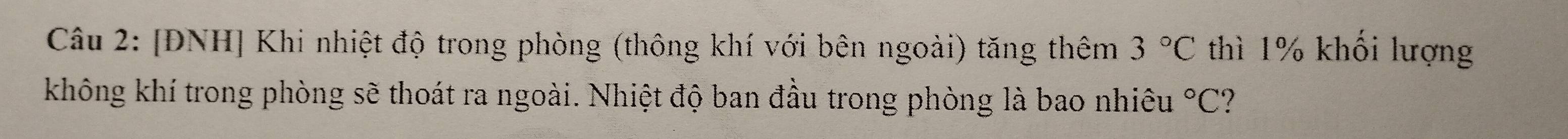 [ĐNH] Khi nhiệt độ trong phòng (thông khí với bên ngoài) tăng thêm 3°C thì 1% khối lượng 
không khí trong phòng sẽ thoát ra ngoài. Nhiệt độ ban đầu trong phòng là bao nhiêu°C 7