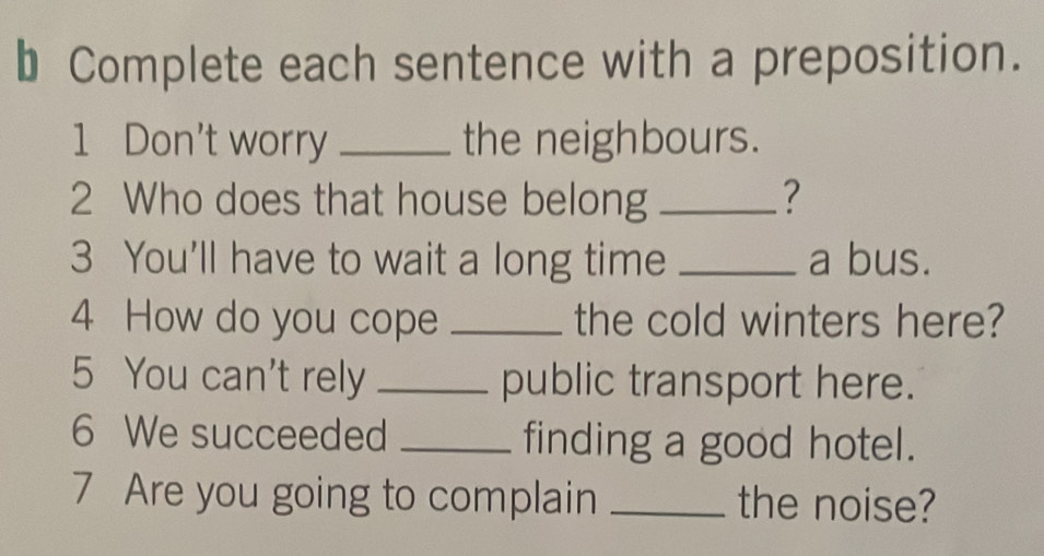 Complete each sentence with a preposition. 
1 Don't worry _the neighbours. 
2 Who does that house belong _? 
3 You'll have to wait a long time _a bus. 
4 How do you cope _the cold winters here? 
5 You can't rely _public transport here. 
6 We succeeded _finding a good hotel. 
7 Are you going to complain _the noise?