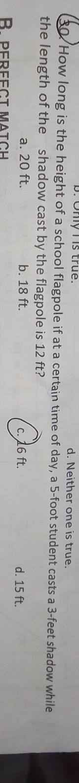 b. Only I is true. d. Neither one is true.
30. How long is the height of a school flagpole if at a certain time of day, a 5-foot student casts a 3-feet shadow while
the length of the shadow cast by the flagpole is 12 ft?
a. 20 ft. b. 18 ft.
d. 15 ft.
B pereect match