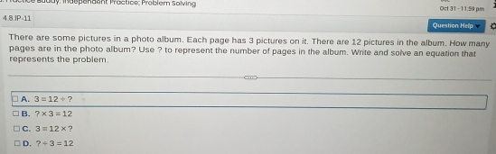 Jody: Indepandant Practice: Problem Solving Oct 31 -11:59 pm
4.8.IP=11 Question Help
There are some pictures in a photo album. Each page has 3 pictures on it. There are 12 pictures in the album. How many
pages are in the photo album? Use ? to represent the number of pages in the album. Write and solve an equation that
represents the problem.
_
_
_
A. 3=12/ ?
B. ?* 3=12
C. 3=12* ?
D. ?/ 3=12