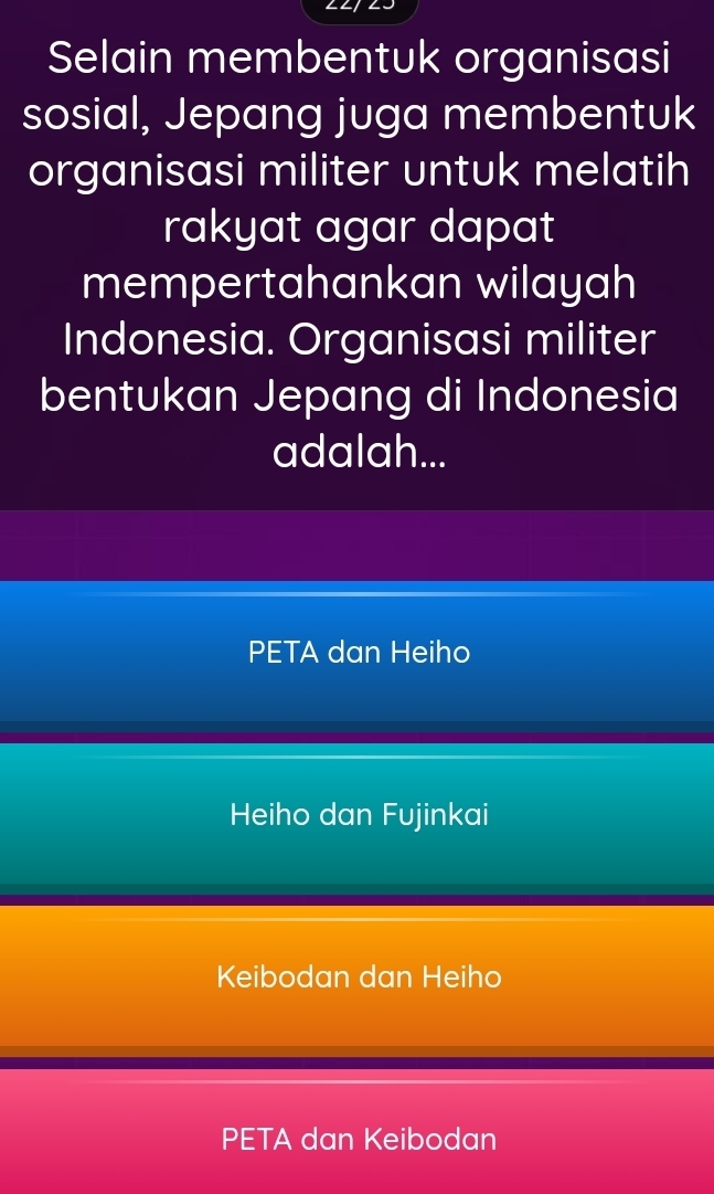 Selain membentuk organisasi
sosial, Jepang juga membentuk
organisasi militer untuk melatih
rakyat agar dapat
mempertahankan wilayah
Indonesia. Organisasi militer
bentukan Jepang di Indonesia
adalah...
PETA dan Heiho
Heiho dan Fujinkai
Keibodan dan Heiho
PETA dan Keibodan