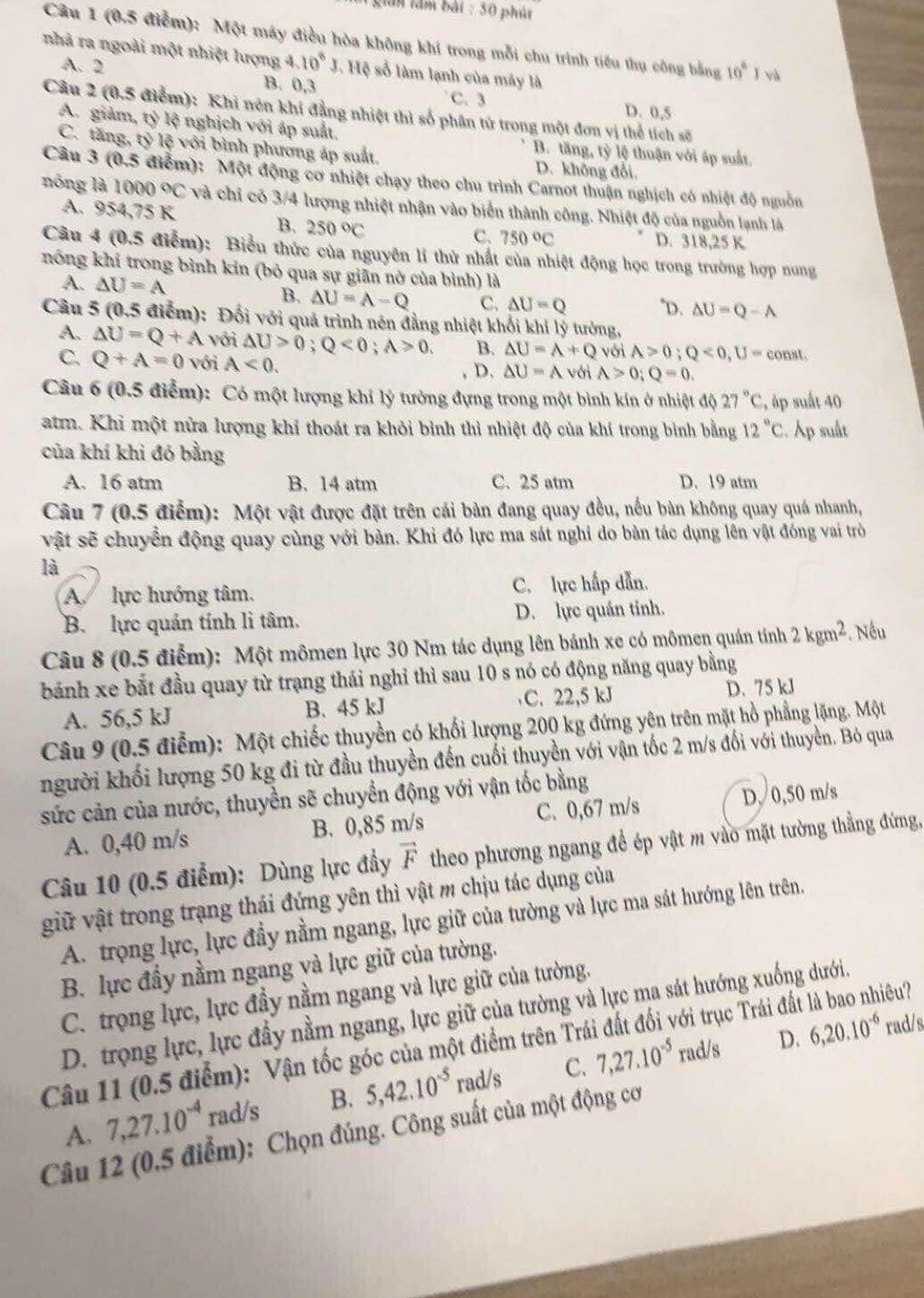 lần lầm bài : 50 phút
Câu 1 (0.5 điểm): Một máy điều hòa không khí trong mỗi chu trình tiểu thụ công bằng 10° ǐ và
nhà ra ngoài một nhiệt lượng 4.10^6 J. Hệ số làm lạnh của máy là
A. 2 B. 0,3 D. 0,5
C. 3
Câu 2 (0.5 điểm): Khi nên khi đẳng nhiệt thì số phân tử trong một đơn vị thể tích số
A. giảm, tỷ lệ nghịch với áp suất. B. tăng, tỷ lệ thuận với áp suất.
C. tăng, tỷ lệ với bình phương áp suất. D. không đổi.
Câu 3 (0,5 5 điểm): Một động cơ nhiệt chạy theo chu trình Carnot thuận nghịch có nhiệt độ nguồn
nóng là 1000°C và chỉ có 3/4 lượng nhiệt nhận vào biển thành công. Nhiệt độ của nguồn lạnh là
A. 954 75 K
B. 250°C C. 750 °C D. 318,25 K
Câu 4 (0.5 - điểm) : Biểu thức của nguyên lí thử nhất của nhiệt động học trong trường hợp nung
nóng khí trong bình kin (bỏ qua sự giãn nở của bình) là
A. △ U=A
B. △ U=A-Q C. △ U=Q "D. △ U=Q-A
Câu 5 (0.5 điểm): Đối với quả trình nén đẳng nhiệt khối khí lý tưởng,
A. △ U=Q+A với △ U>0;Q<0;A>0. B. △ U=A+Q với A>0;Q<0,U=const.
C. Q+A=0 Với A<0.
D. △ U=A với A>0;Q=0.
Câu 6 (0.5 điểm): Có một lượng khí lý tưởng đựng trong một bình kín ở nhiệt độ 27°C , áp suất 40
atm. Khi một nửa lượng khí thoát ra khỏi bình thì nhiệt độ của khí trong bình bằng 12°C. Ap sult
của khí khi đó bằng
A. 16 atm B. 14 atm C. 25 atm D. 19 atm
Câu 7 (0.5 điểm): Một vật được đặt trên cái bàn đang quay đều, nếu bản không quay quá nhanh,
vật sẽ chuyển động quay cùng với bàn. Khi đó lực ma sát nghi do bàn tác dụng lên vật đóng vai trò
là
A lực hướng tâm. C. lực hấp dẫn.
B. lực quán tính li tâm. D. lực quán tính.
Câu 8 (0.5 điểm): Một mômen lực 30 Nm tác dụng lên bánh xe có mômen quán tính 2kgm^2. Nếu
bánh xe bắt đầu quay từ trạng thái nghỉ thì sau 10 s nó có động năng quay bằng
A. 56,5 kJ B. 45 kJ C. 22,5 kJ D. 75 kJ
Câu 9 (0.5 điểm): Một chiếc thuyền có khối lượng 200 kg đứng yên trên mặt hồ phẳng lặng. Một
người khối lượng 50 kg đi từ đầu thuyền đến cuối thuyền với vận tốc 2 m/s đối với thuyền. Bỏ qua
sức cản của nước, thuyền sẽ chuyển động với vận tốc bằng
A. 0,40 m/s B. 0,85 m/s C. 0,67 m/s D, 0,50 m/s
Câu 10 (0.5 điểm): Dùng lực đầy vector F theo phương ngang để ép vật m vào mặt tường thẳng đứng,
giữ vật trong trạng thái đứng yên thì vật m chịu tác dụng của
A. trọng lực, lực đầy nằm ngang, lực giữ của tường và lực ma sát hướng lên trên.
B. lực đầy nằm ngang và lực giữ của tường.
C. trọng lực, lực đầy nằm ngang và lực giữ của tường.
D. trọng lực, lực đầy nằm ngang, lực giữ của tường và lực ma sát hướng xuống dưới.
Câu 11 (0.5 điểm): Vận tốc góc của một điểm trên Trái đất đối với trục Trái đất là bao nhiêu?
C. 7,27.10^(-5) rad/s D. 6,20.10^(-6) rad/s
A. 7,27.10^(-4) rad/s B. 5,42.10^(-5) rad/s
Câu 12 (0.5 điểm): Chọn đúng. Công suất của một động cơ