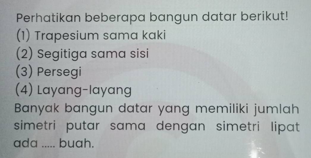 Perhatikan beberapa bangun datar berikut!
(1) Trapesium sama kaki
(2) Segitiga sama sisi
(3) Persegi
(4) Layang-layang
Banyak bangun datar yang memiliki jumlah
simetri putar sama dengan simetri lipat 
ada ..... buah.