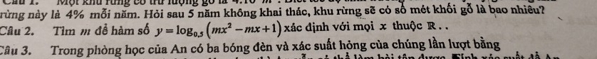 Hu 1 Một khu rung có tu lượng go 1 
rừng này là 4% mỗi năm. Hỏi sau 5 năm không khai thác, khu rừng sẽ có số mét khối gỗ là bao nhiều? 
Câu 2. Tìm m đễ hàm số y=log _0.5(mx^2-mx+1) xác định với mọi x thuộc R.. 
Câu 3. Trong phòng học của An có ba bóng đèn và xác suất hỏng của chúng lần lượt bằng