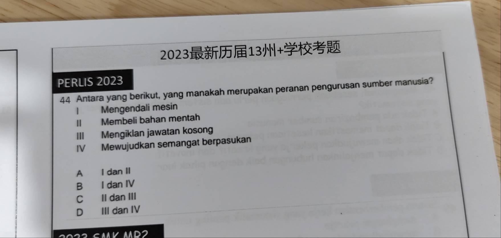 202313+
PERLIS 2023
44 Antara yang berikut, yang manakah merupakan peranan pengurusan sumber manusia?
Mengendali mesin
II Membeli bahan mentah
III Mengiklan jawatan kosong
IV Mewujudkan semangat berpasukan
A I dan II
B I dan IV
C II dan III
D III dan IV
ANVMD2