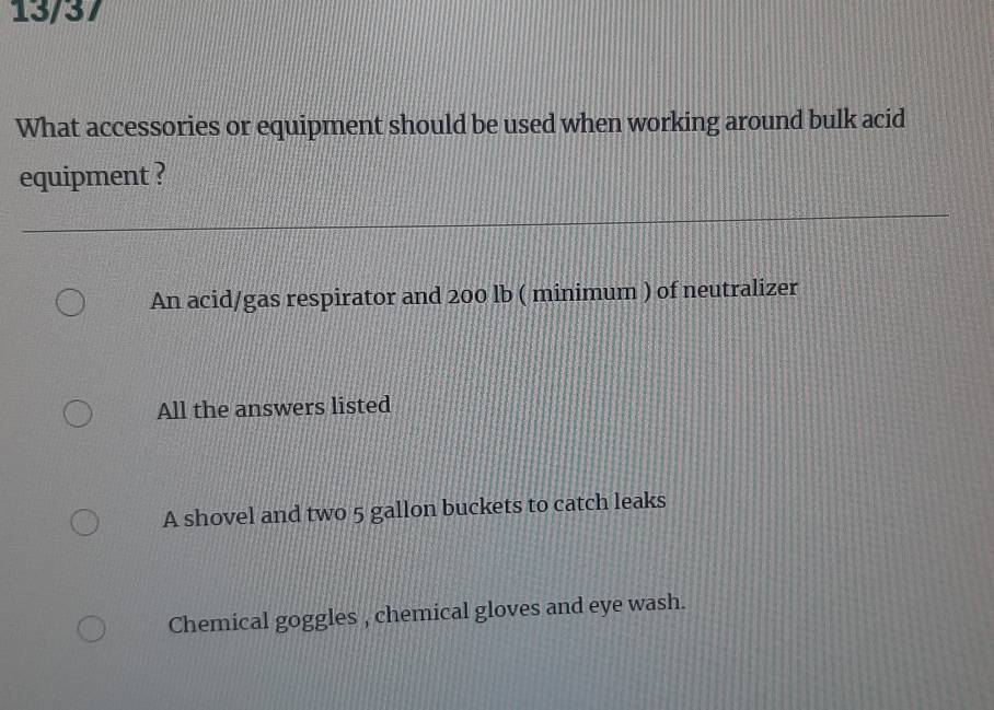 13/37
What accessories or equipment should be used when working around bulk acid
equipment ?
An acid/gas respirator and 200 lb ( minimum ) of neutralizer
All the answers listed
A shovel and two 5 gallon buckets to catch leaks
Chemical goggles , chemical gloves and eye wash.