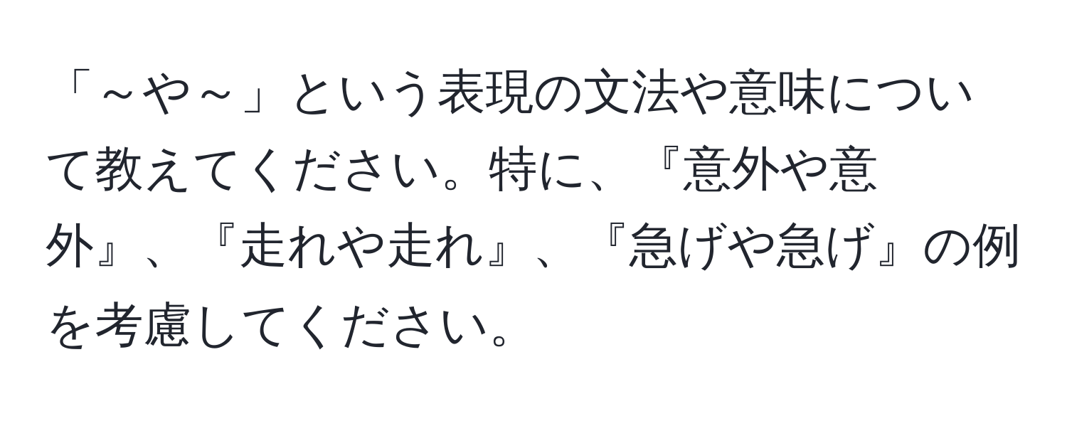 「～や～」という表現の文法や意味について教えてください。特に、『意外や意外』、『走れや走れ』、『急げや急げ』の例を考慮してください。