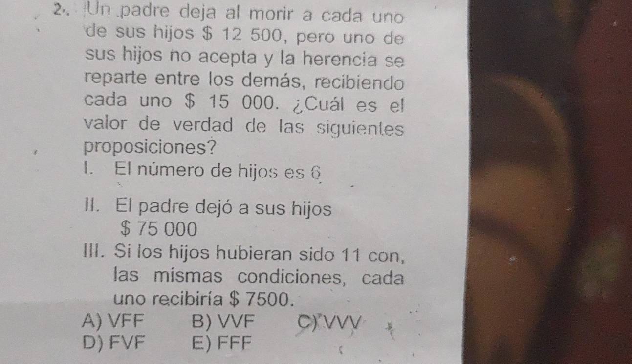 Un padre deja al morir a cada uno
de sus hijos $ 12 500, pero uno de
sus hijos no acepta y la herencia se
reparte entre los demás, recibiendo
cada uno $ 15 000. ¿Cuál es el
valor de verdad de las siguientes
proposiciones?
1. El número de hijos es 6
II. El padre dejó a sus hijos
$ 75 000
III. Si los hijos hubieran sido 11 con,
las mismas condiciones, cada
uno recibiría $ 7500.
A) VFF B) VVF C) vvự
D) FVF E) FFF