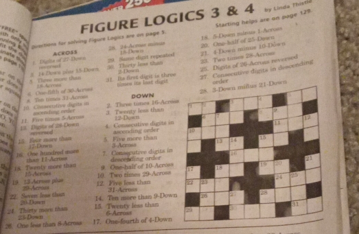 FIGURE LOGICS 3 & 4 
oivections for solving Figore Logics are on page 5. Starting helps are on page 129 by Linda Thistic 
ACROSS 28. 24 -Acruas minua 18 -Dew n 20. One-half of 25 -Down 18. 5 -Dowen minuis 1 -Across 
ning t th only . t te a page ! res orsd 30 Thirty less than 23. Two times 28 -Across 
nate Dighte of 27 Down 
29. Same digit repeated 21. 4 -Down minus 10 -Down 
2-Down 25. Digita of 26 -Acruss reversed 
27. Consecutive digts in descending 
5. Tiree more than 14 Down plas 15 -Down 
r on e e does 
16 Azross 31. Its first digit is three times its last dight order 
wn 
e aépisa 
DOWN 
on 6 [0. Consecutive digits in 8. Ton times 31 -Acrom s. One-fifth of 30 -Acruss 
O. Y 11. Five times 5 -Arroas ascending order 3. Twenty less than 2. Three times 16 -Acres 
dnes 
4. Consecutive digits in 12 -Down 
13. Digite of 28 -Down nd vereed ascending order 
15. Four more than 17 -Down 5. Five more than 3 -Across 
uan 
16. One hundred more than 1I-Across 7. Consecutive digits in descending order 
9. One-half of 10 -Across 
4 18. Twenty more than 15 -Across 10. Two times 29 -Across 
19. 13 Across plus 29 Across 12. Five less than 31 -Across 
22. Seven leas than 21 -Dawn 14. Ten more than 9 -Down 
24 Thirty more than 15. Twenty less than 6 -Across
23 -Down 
26. One leas than 8 -Acress 17. One-fourth of 4 -Down