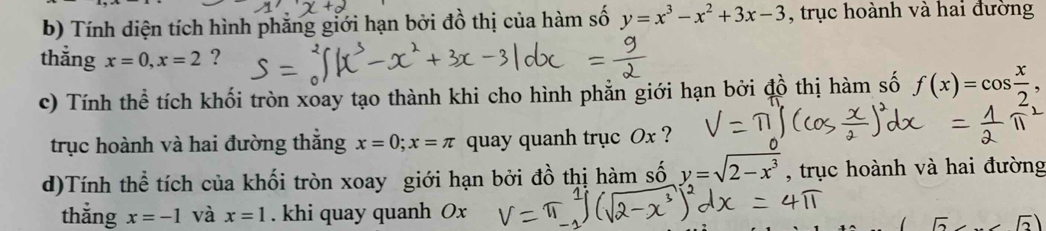 Tính diện tích hình phẳng giới hạn bởi đồ thị của hàm số y=x^3-x^2+3x-3 , trục hoành và hai đường 
thẳng x=0, x=2 ? 
c) Tính thể tích khối tròn xoay tạo thành khi cho hình phản giới hạn bởi đồ thị hàm số f(x)=cos  x/2 . 
trục hoành và hai đường thăng x=0; x=π quay quanh trục Ox ? 
d)Tính thể tích của khối tròn xoay giới hạn bởi đồ thị hàm số y=sqrt(2-x^3) , trục hoành và hai đường 
thẳng x=-1 và x=1. khi quay quanh Ox