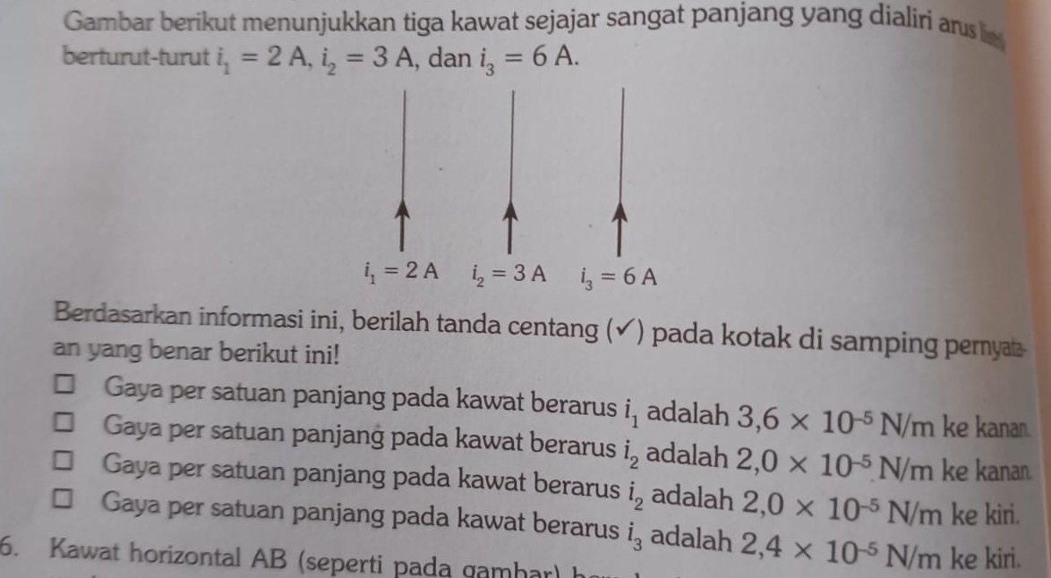 Gambar berikut menunjukkan tiga kawat sejajar sangat panjang yang dialiri ans is
berturut-turut i_1=2A,i_2=3A , dan i_3=6A.
Berdasarkan informasi ini, berilah tanda centang (✓) pada kotak di samping perny
an yang benar berikut ini!
Gaya per satuan panjang pada kawat berarus i_1 adalah 3,6* 10^(-5)N/m ke kanan.
Gaya per satuan panjang pada kawat berarus i_2 adalah 2,0* 10^(-5)N/m ke kanan.
Gaya per satuan panjang pada kawat berarus i_l_2 adalah 2,0* 10^(-5)N/m ke kiri.
Gaya per satuan panjang pada kawat berarus i_3 adalah 2,4* 10^(-5)N/m
6. Kawat horizontal AB (seperti pada gamhar) ke kiri.