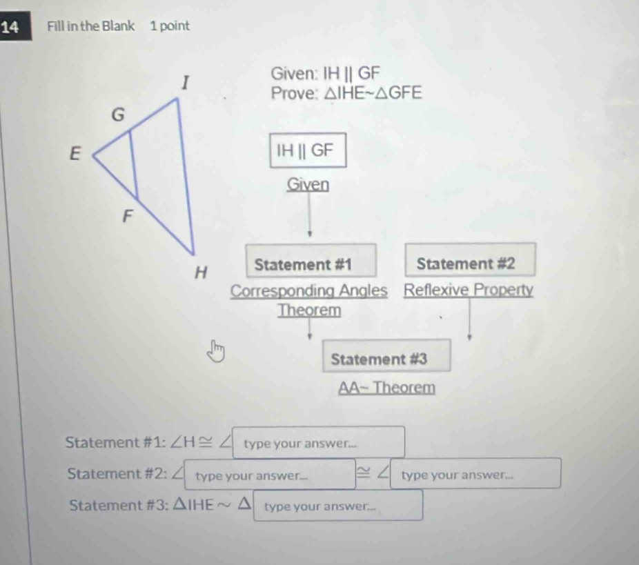 Fill in the Blank 1 point 
Given: IHparallel GF
Prove: △ IHEsim △ GFE
IHparallel GF
Given 
Statement #1 Statement #2 
Corresponding Angles Reflexive Property 
Theorem 
Statement #3 
AA~ Theorem 
Statement #1: ∠ H≌ ∠ type your answer... 
Statement #2: ∠ type your answer.... ≌ ∠ type your answer... 
Statement #3: △ IHEsim △ type your answer...