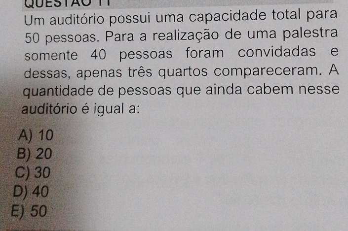 Um auditório possui uma capacidade total para
50 pessoas. Para a realização de uma palestra
somente 40 pessoas foram convidadas e
dessas, apenas três quartos compareceram. A
quantidade de pessoas que ainda cabem nesse 
auditório é igual a:
A) 10
B) 20
C) 30
D) 40
E) 50